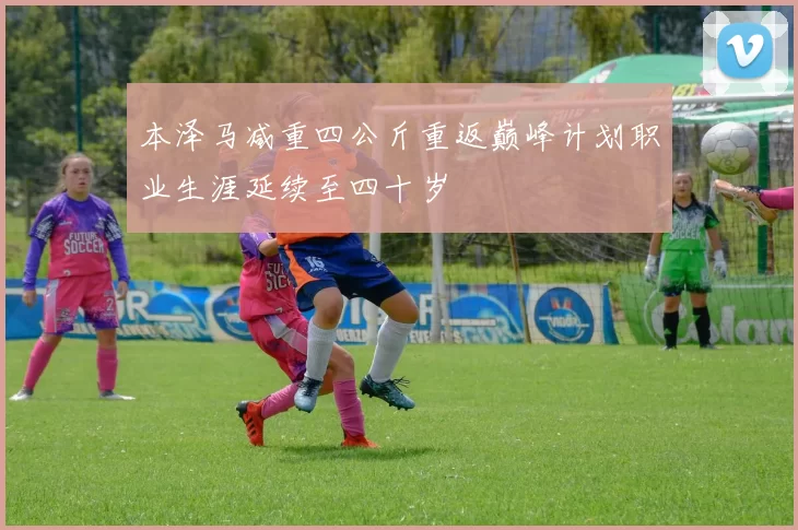 本泽马减重四公斤重返巅峰计划职业生涯延续至四十岁