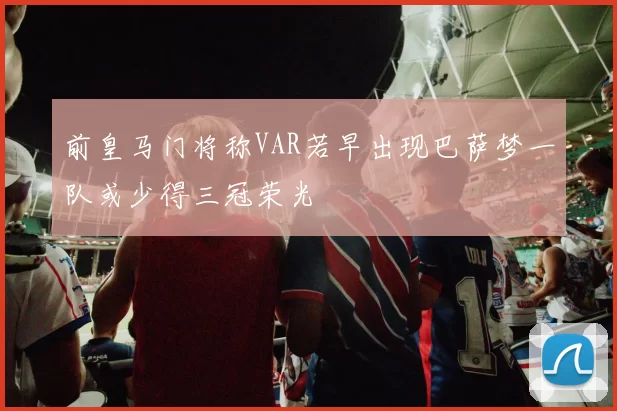 前皇马门将称VAR若早出现巴萨梦一队或少得三冠荣光