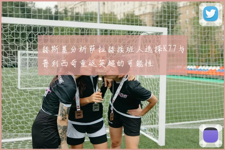 赫斯基分析萨拉赫接班人选择K77与普利西奇重返英超的可能性
