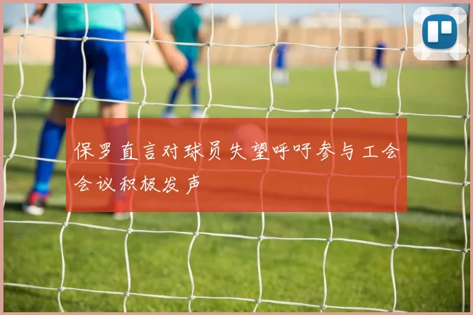 保罗直言对球员失望呼吁参与工会会议积极发声