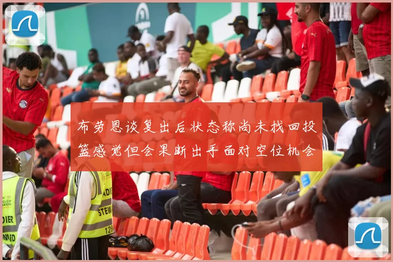 布劳恩谈复出后状态称尚未找回投篮感觉但会果断出手面对空位机会