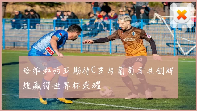 哈维加西亚期待C罗与葡萄牙共创辉煌赢得世界杯荣耀