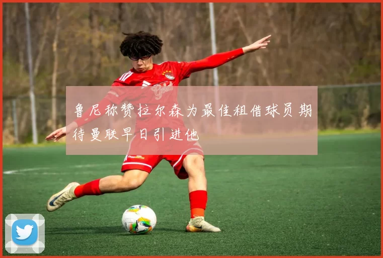 鲁尼称赞拉尔森为最佳租借球员期待曼联早日引进他