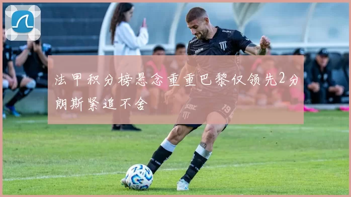 法甲积分榜悬念重重巴黎仅领先2分朗斯紧追不舍