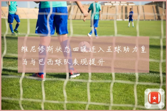 维尼修斯状态回暖连入五球助力皇马与巴西球队表现提升