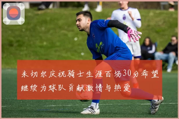 米切尔庆祝骑士生涯百场30分希望继续为球队贡献激情与热爱