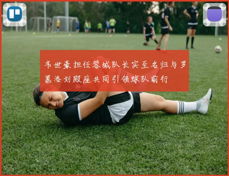 韦世豪担任蓉城队长实至名归与罗慕洛刘殿座共同引领球队前行