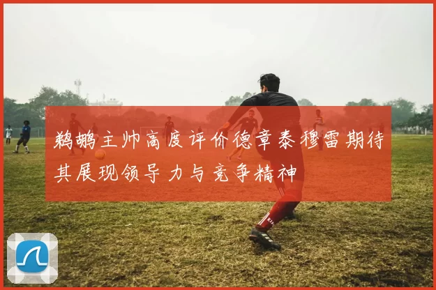 鹈鹕主帅高度评价德章泰穆雷期待其展现领导力与竞争精神
