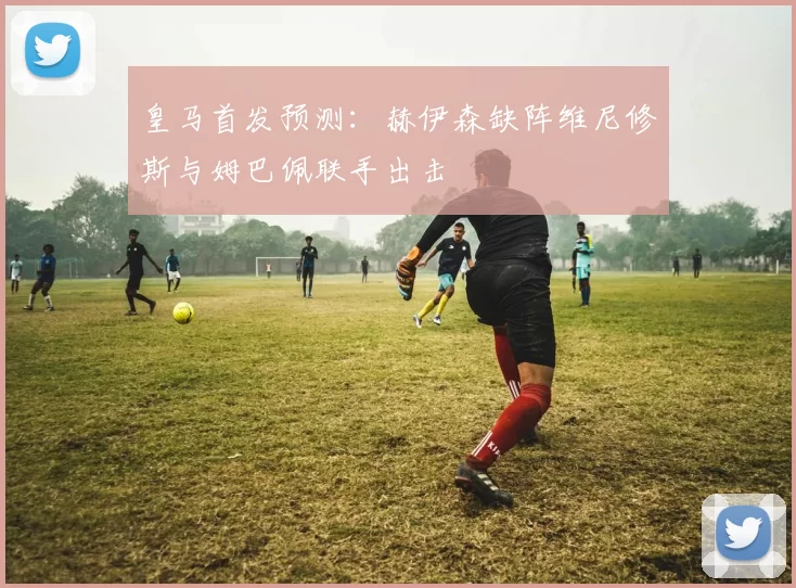 皇马首发预测：赫伊森缺阵维尼修斯与姆巴佩联手出击