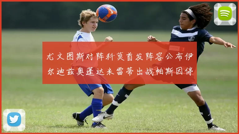尤文图斯对阵科莫首发阵容公布伊尔迪兹奥蓬达米雷蒂出战帕斯因停赛缺席