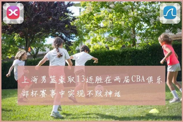 上海男篮豪取13连胜在两届CBA俱乐部杯赛事中实现不败神话