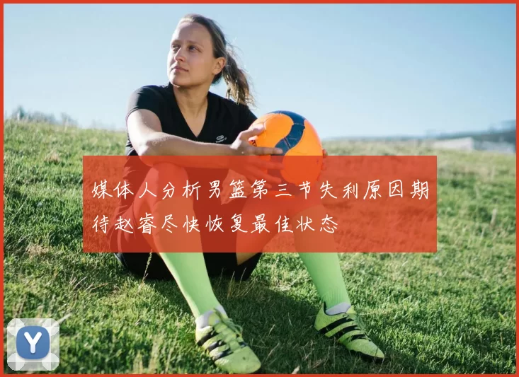媒体人分析男篮第三节失利原因期待赵睿尽快恢复最佳状态