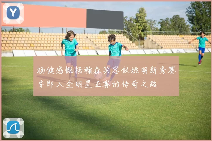 杨健感慨杨瀚森笑容似姚明新秀赛季即入全明星正赛的传奇之路