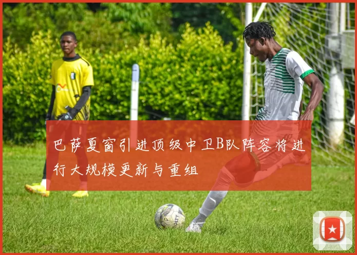 巴萨夏窗引进顶级中卫B队阵容将进行大规模更新与重组