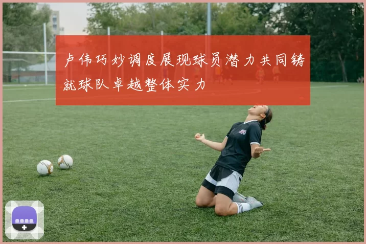 卢伟巧妙调度展现球员潜力共同铸就球队卓越整体实力