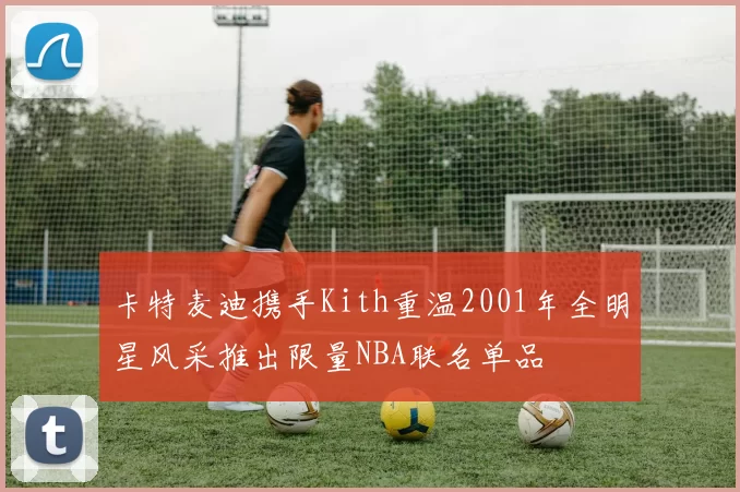 卡特麦迪携手Kith重温2001年全明星风采推出限量NBA联名单品