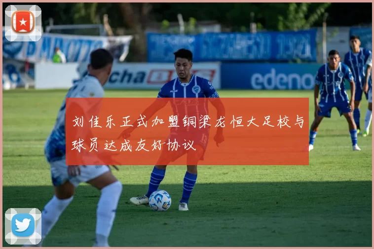 刘佳乐正式加盟铜梁龙恒大足校与球员达成友好协议