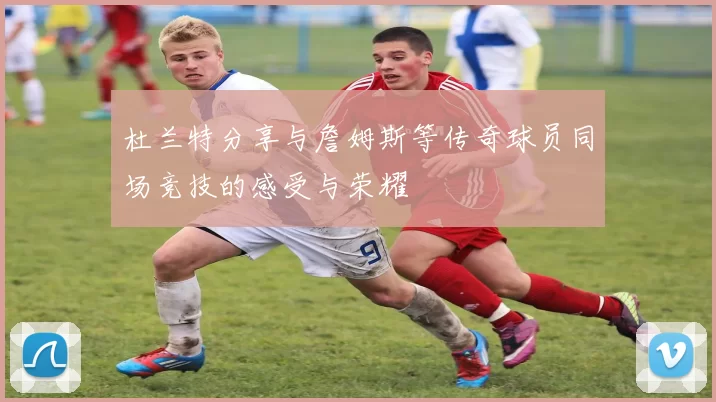 杜兰特分享与詹姆斯等传奇球员同场竞技的感受与荣耀